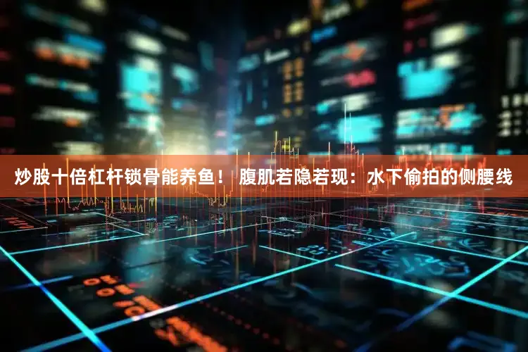 炒股十倍杠杆锁骨能养鱼！ 腹肌若隐若现：水下偷拍的侧腰线