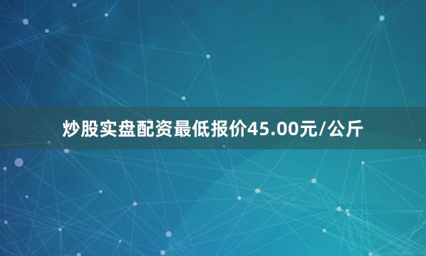 炒股实盘配资最低报价45.00元/公斤