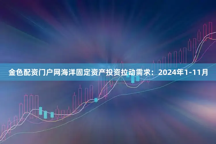 金色配资门户网海洋固定资产投资拉动需求：2024年1-11月