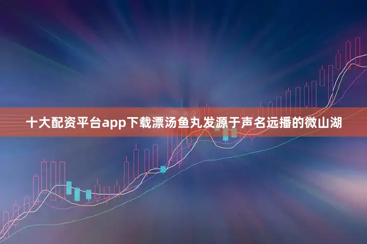 十大配资平台app下载漂汤鱼丸发源于声名远播的微山湖