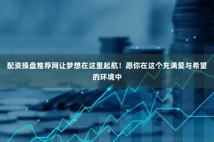 配资操盘推荐网让梦想在这里起航！愿你在这个充满爱与希望的环境中