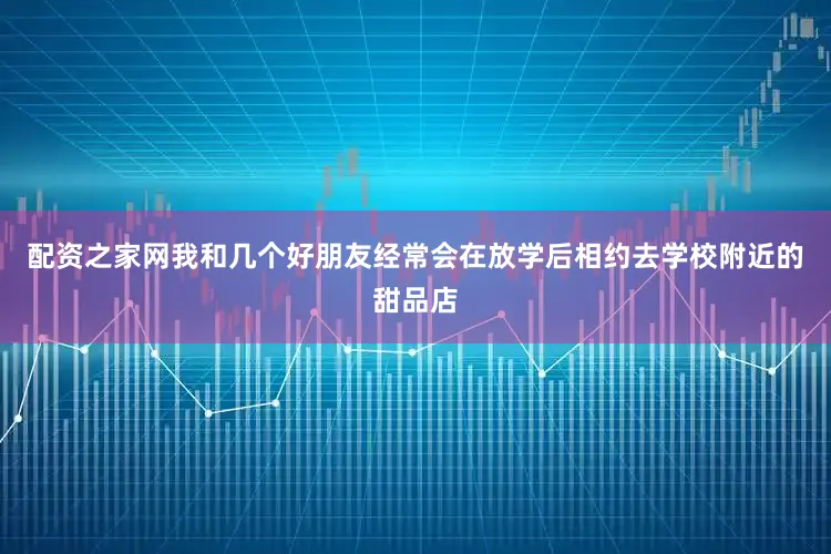 配资之家网我和几个好朋友经常会在放学后相约去学校附近的甜品店