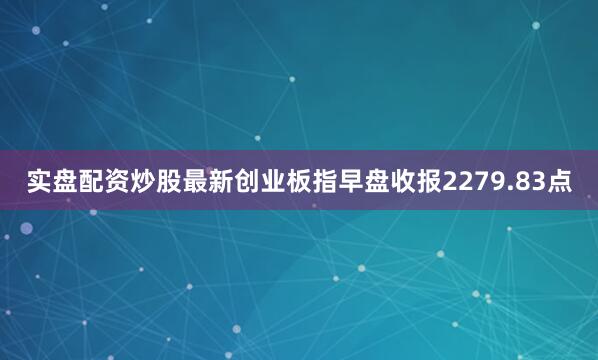 实盘配资炒股最新创业板指早盘收报2279.83点