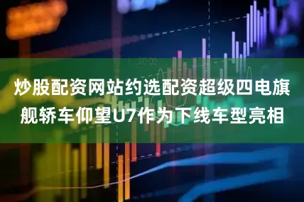 炒股配资网站约选配资超级四电旗舰轿车仰望U7作为下线车型亮相