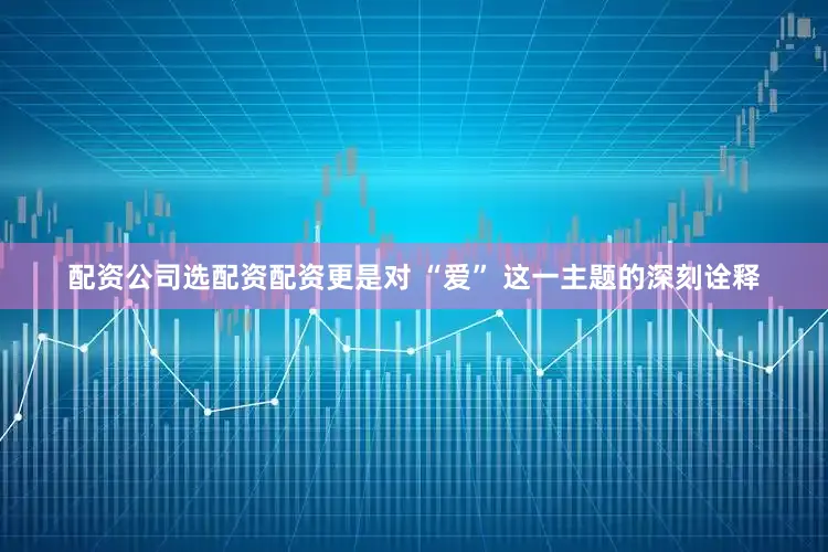 配资公司选配资配资更是对 “爱” 这一主题的深刻诠释