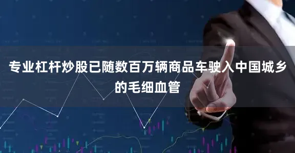 专业杠杆炒股已随数百万辆商品车驶入中国城乡的毛细血管