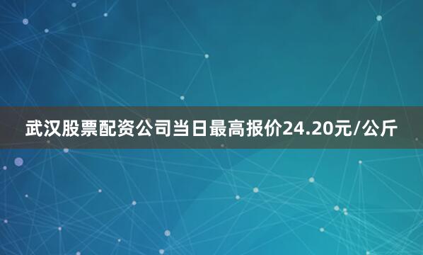 武汉股票配资公司当日最高报价24.20元/公斤